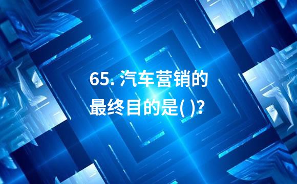65. 汽车营销的最终目的是( )？